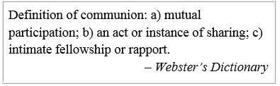 Definition of communion: a) mutual participation; b) an act or instance of sharing; c) intimate fellowship or rapport. – Webster’s Dictionary